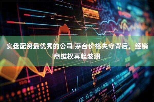 实盘配资最优秀的公司 茅台价格失守背后，经销商维权再起波澜