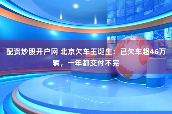 配资炒股开户网 北京欠车王诞生：已欠车超46万辆，一年都交付不完