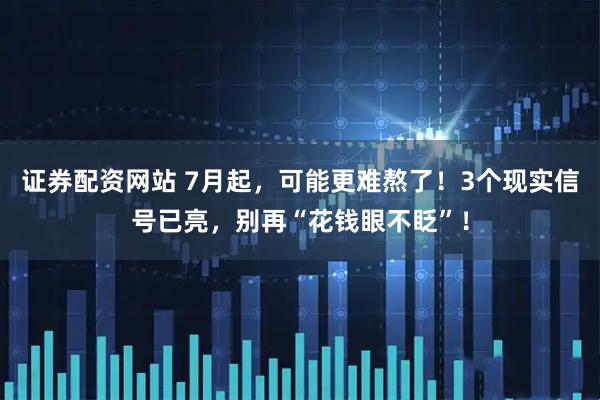 证券配资网站 7月起，可能更难熬了！3个现实信号已亮，别再“花钱眼不眨”！