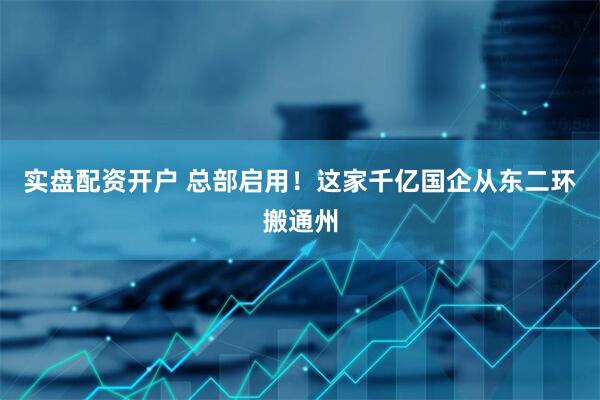 实盘配资开户 总部启用！这家千亿国企从东二环搬通州