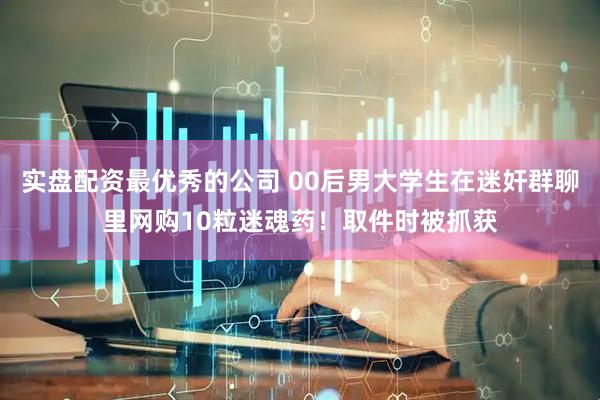 实盘配资最优秀的公司 00后男大学生在迷奸群聊里网购10粒迷魂药！取件时被抓获