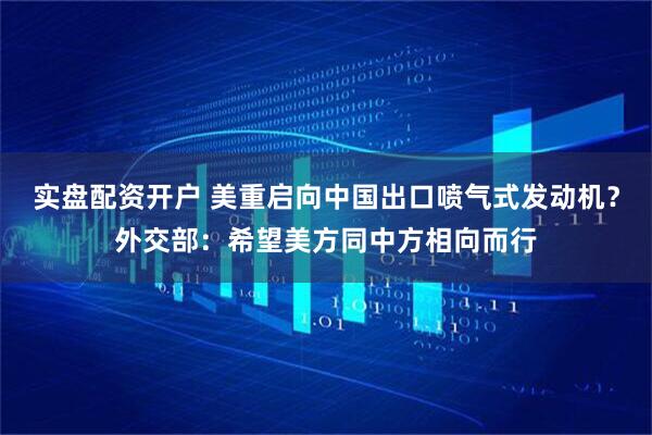 实盘配资开户 美重启向中国出口喷气式发动机？外交部：希望美方同中方相向而行