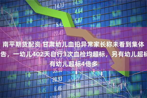 南平期货配资 甘肃幼儿血铅异常家长称未看到集体血检报告，一幼儿402天自行3次血检均超标，另有幼儿超标4倍多