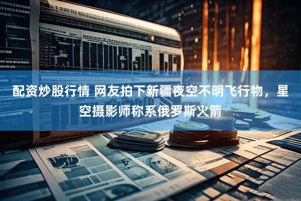 配资炒股行情 网友拍下新疆夜空不明飞行物，星空摄影师称系俄罗斯火箭