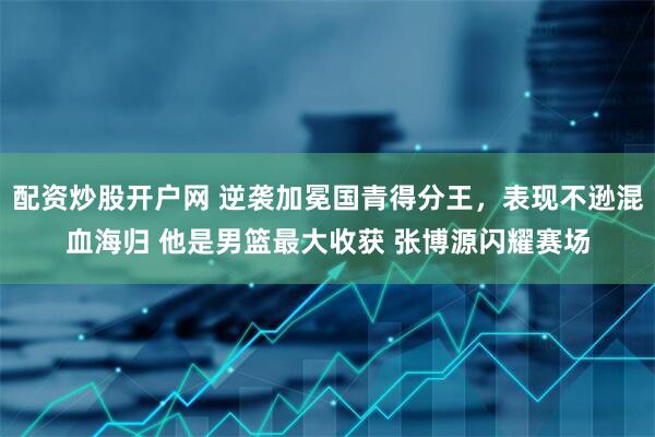 配资炒股开户网 逆袭加冕国青得分王，表现不逊混血海归 他是男篮最大收获 张博源闪耀赛场