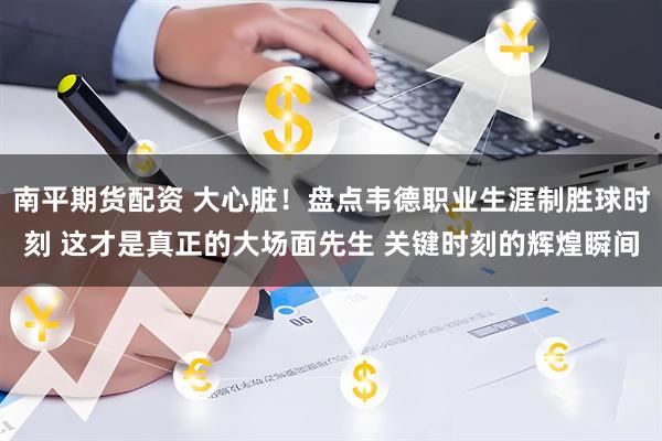 南平期货配资 大心脏！盘点韦德职业生涯制胜球时刻 这才是真正的大场面先生 关键时刻的辉煌瞬间