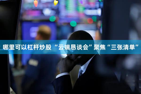 哪里可以杠杆炒股 “云端恳谈会”聚焦“三张清单”