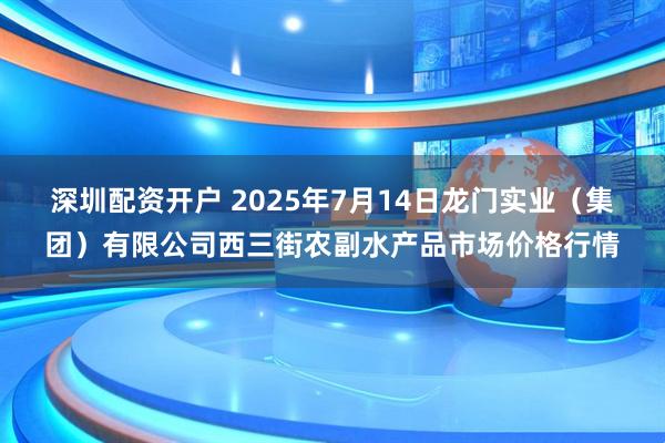 深圳配资开户 2025年7月14日龙门实业(集团)有限公司西三街农副水产品市场价格行情