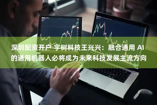 深圳配资开户 宇树科技王兴兴：融合通用 AI 的通用机器人必将成为未来科技发展主流方向