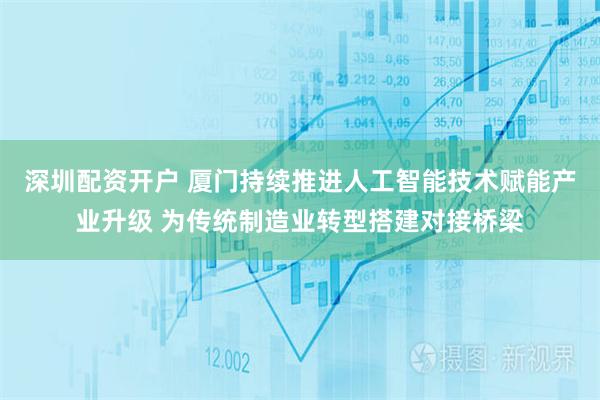 深圳配资开户 厦门持续推进人工智能技术赋能产业升级 为传统制造业转型搭建对接桥梁
