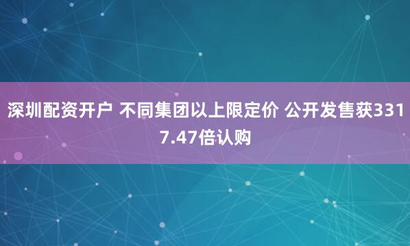 深圳配资开户 不同集团以上限定价 公开发售获3317.47倍认购