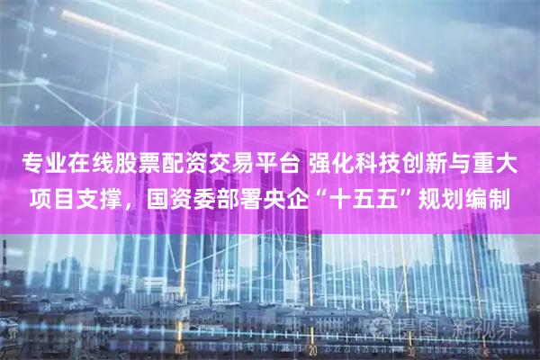 专业在线股票配资交易平台 强化科技创新与重大项目支撑，国资委部署央企“十五五”规划编制