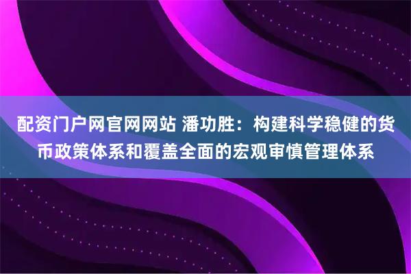 配资门户网官网网站 潘功胜：构建科学稳健的货币政策体系和覆盖全面的宏观审慎管理体系