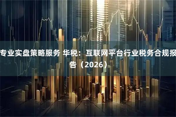 专业实盘策略服务 华税：互联网平台行业税务合规报告（2026）