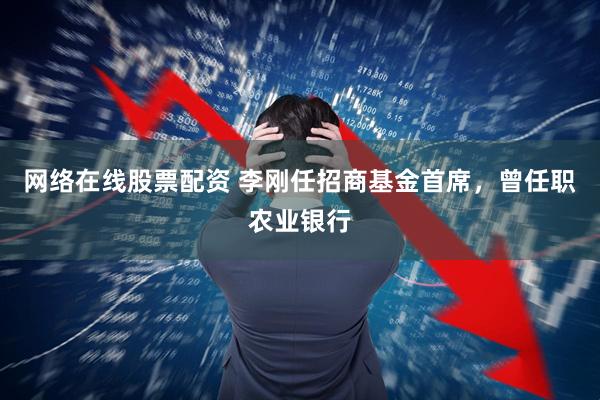网络在线股票配资 李刚任招商基金首席，曾任职农业银行