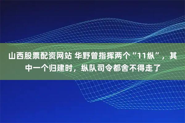 山西股票配资网站 华野曾指挥两个“11纵”,其中一个归建时,纵队司令都舍不得走了