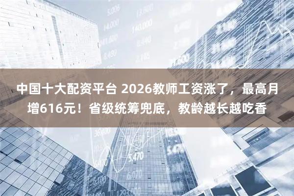 中国十大配资平台 2026教师工资涨了，最高月增616元！省级统筹兜底，教龄越长越吃香