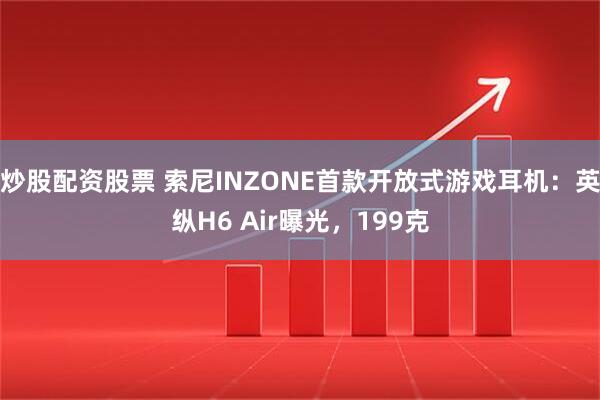 炒股配资股票 索尼INZONE首款开放式游戏耳机：英纵H6 Air曝光，199克