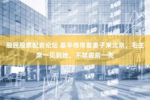 股民股票配资论坛 基辛格带着妻子来北京，毛主席一见到她，不禁眼前一亮