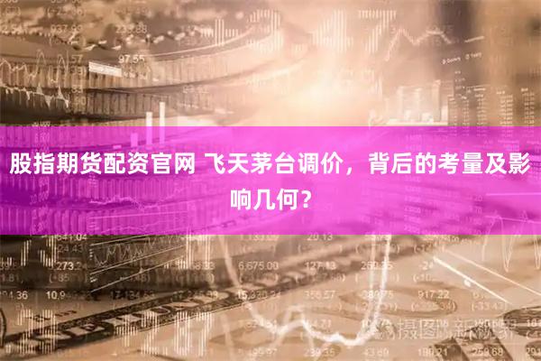 股指期货配资官网 飞天茅台调价，背后的考量及影响几何？