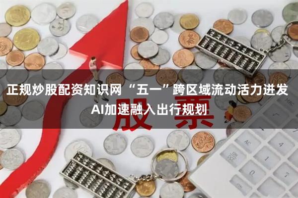 正规炒股配资知识网 “五一”跨区域流动活力迸发 AI加速融入出行规划