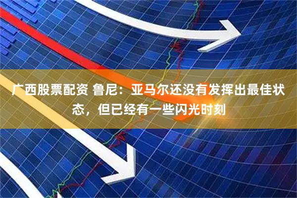 广西股票配资 鲁尼：亚马尔还没有发挥出最佳状态，但已经有一些闪光时刻