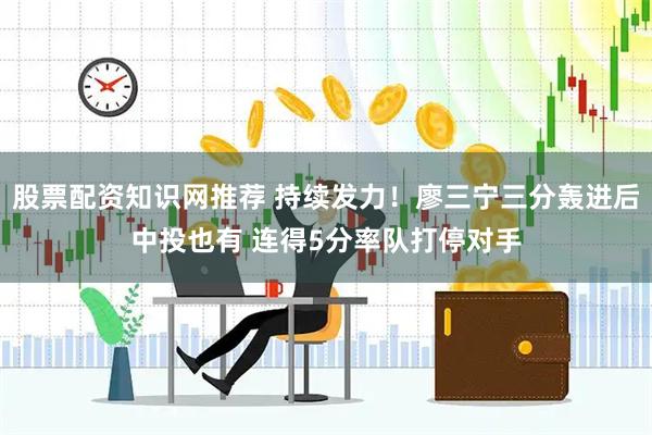 股票配资知识网推荐 持续发力！廖三宁三分轰进后中投也有 连得5分率队打停对手