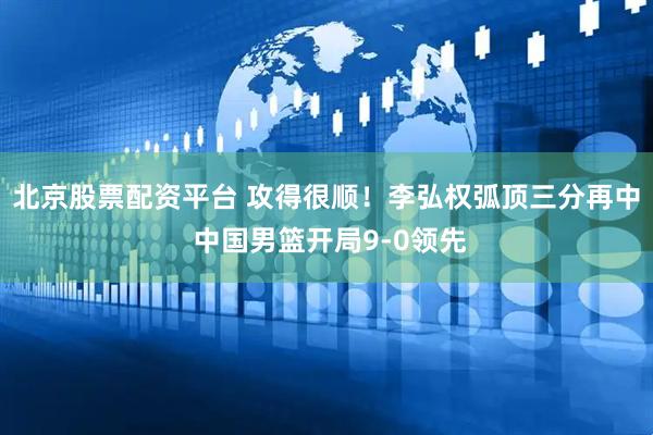 北京股票配资平台 攻得很顺！李弘权弧顶三分再中 中国男篮开局9-0领先