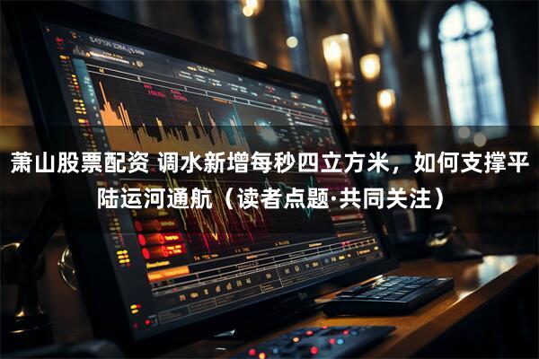 萧山股票配资 调水新增每秒四立方米，如何支撑平陆运河通航（读者点题·共同关注）