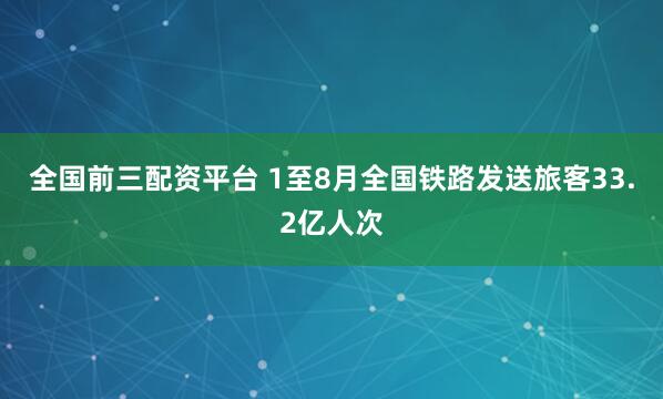 全国前三配资平台 1至8月全国铁路发送旅客33.2亿人次