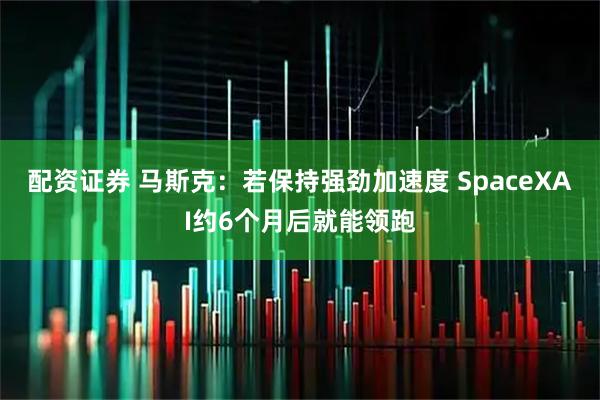 配资证券 马斯克：若保持强劲加速度 SpaceXAI约6个月后就能领跑